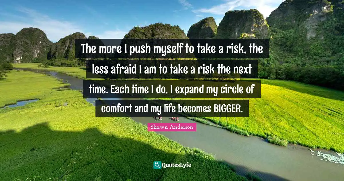 Shawn Anderson Quotes: "The more I push myself to take a risk, the less afraid I am to take a risk the next time. Each time I do, I expand my circle of comfort and my life becomes BIGGER."
