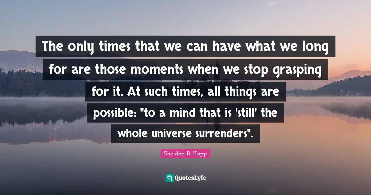 Sheldon B. Kopp Quotes: "The only times that we can have what we long for are those moments when we stop grasping for it. At such times, all things are possible: "to a mind that is 'still' the whole universe surrenders"."