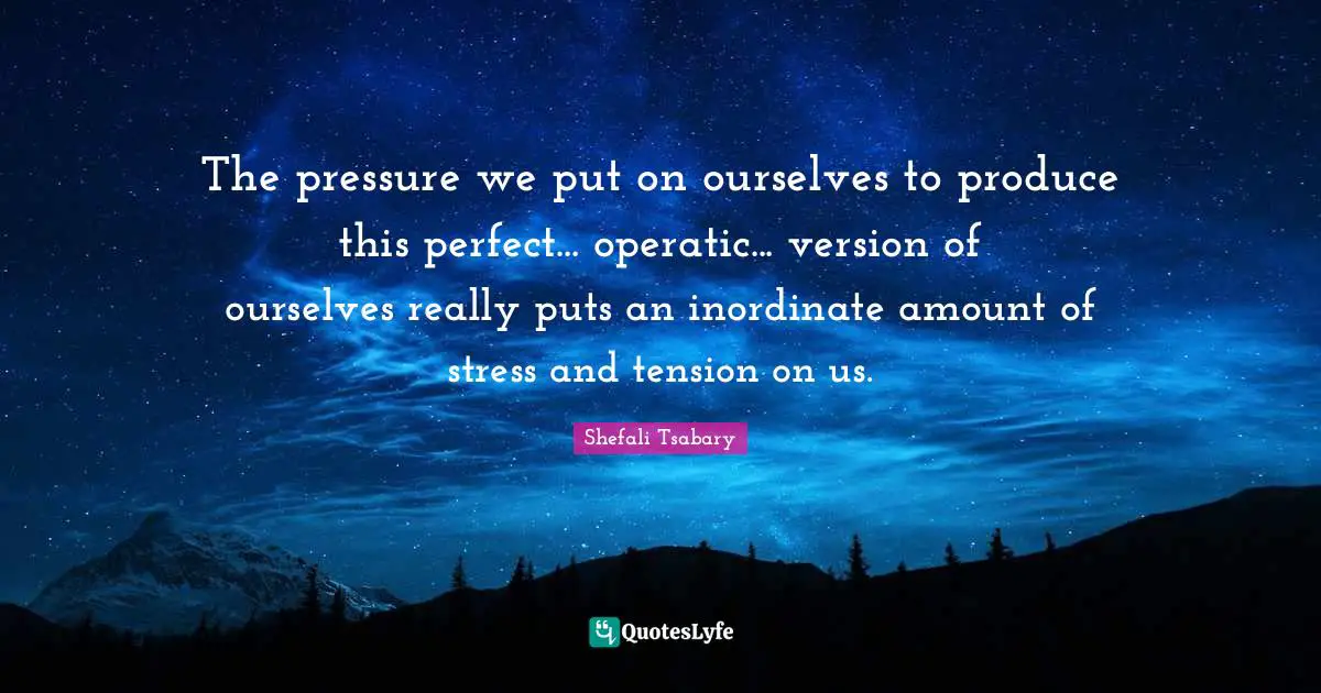 The pressure we put on ourselves to produce this perfect... operatic... version of ourselves really puts an inordinate amount of stress and tension on us.