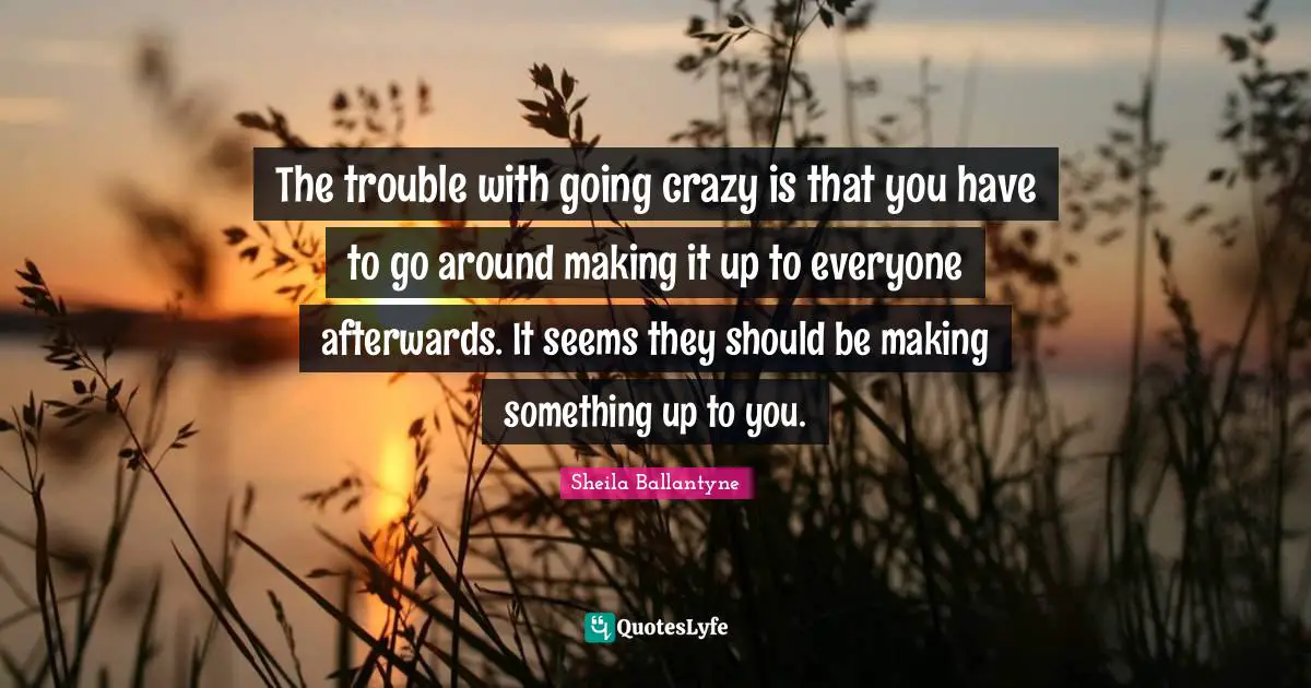 The trouble with going crazy is that you have to go around making it up to everyone afterwards. It seems they should be making something up to you.
