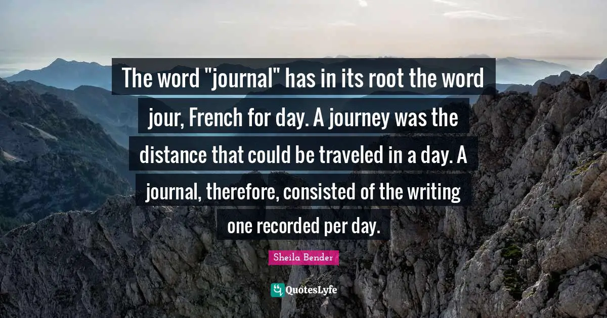 The word "journal" has in its root the word jour, French for day. A journey was the distance that could be traveled in a day. A journal, therefore, consisted of the writing one recorded per day.