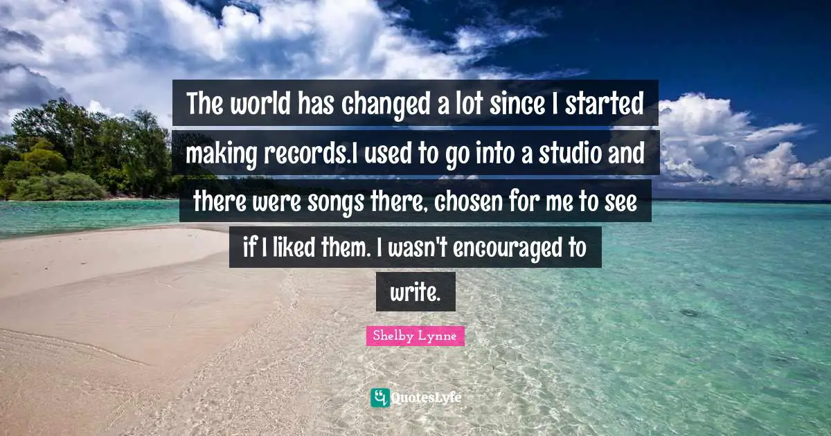 The world has changed a lot since I started making records.I used to go into a studio and there were songs there, chosen for me to see if I liked them. I wasn't encouraged to write.