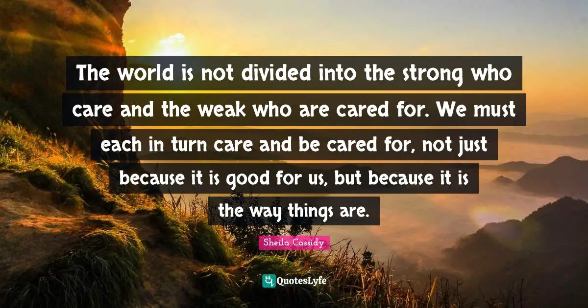 Divided Quotes: "The world is not divided into the strong who care and the weak who are cared for. We must each in turn care and be cared for, not just because it is good for us, but because it is the way things are."