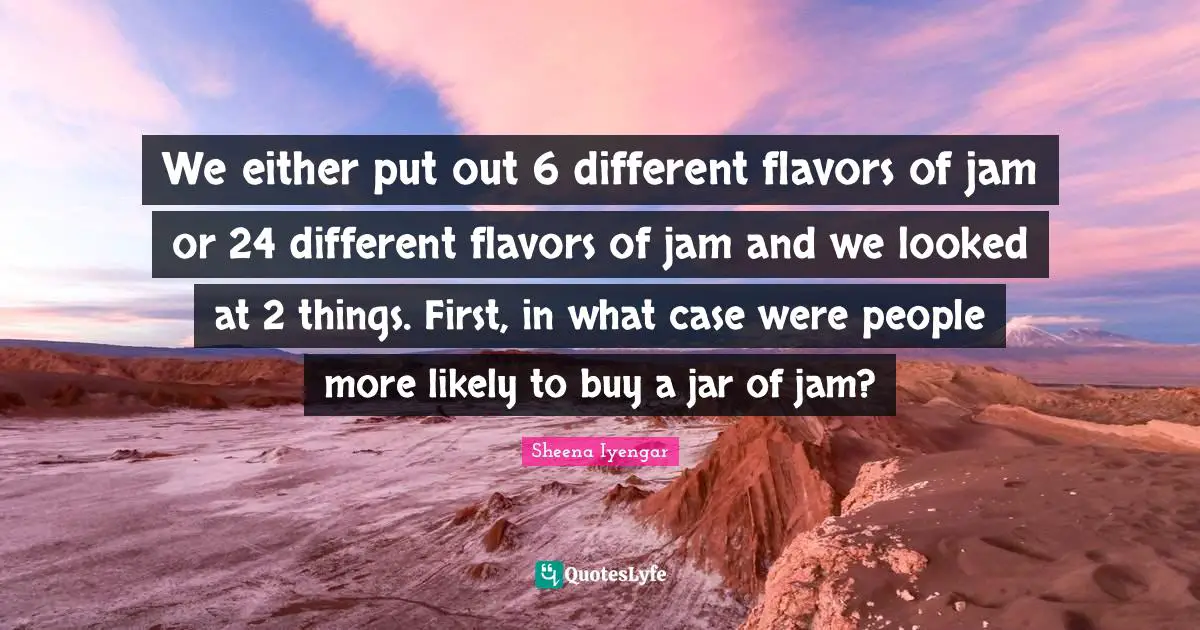 Sheena Iyengar Quotes: "We either put out 6 different flavors of jam or 24 different flavors of jam and we looked at 2 things. First, in what case were people more likely to buy a jar of jam?"