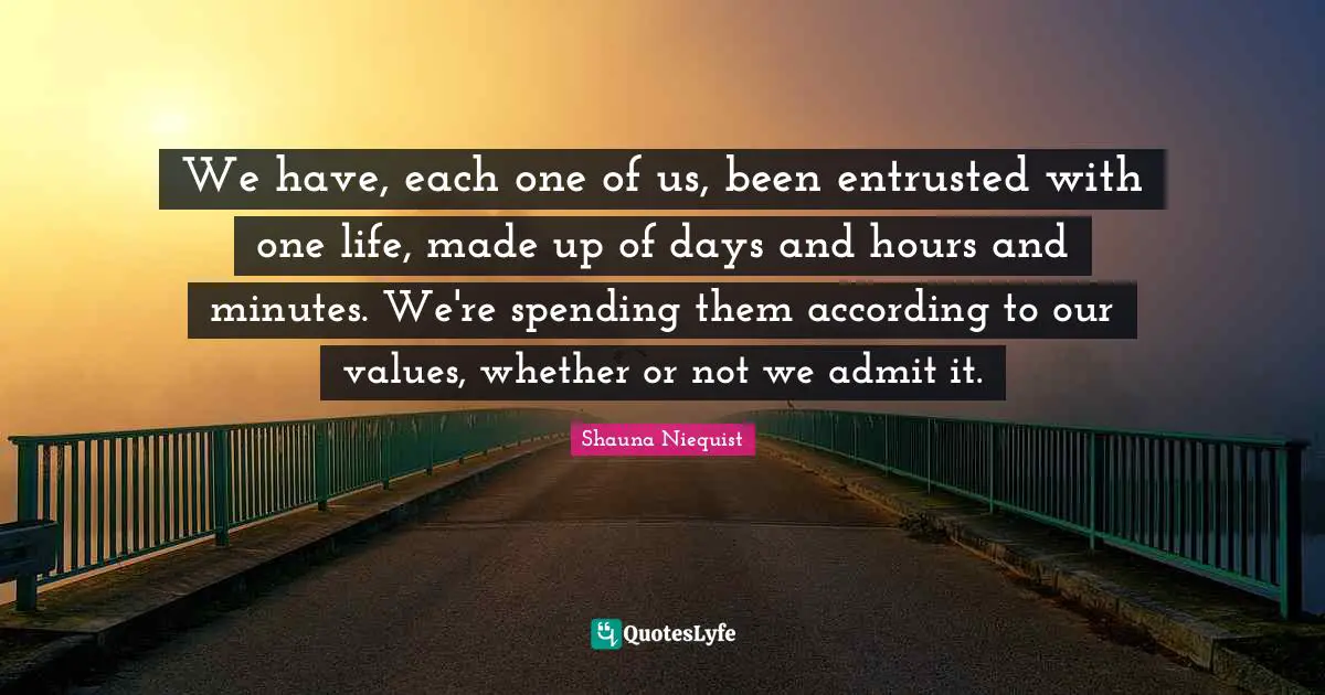 Shauna Niequist Quotes: "We have, each one of us, been entrusted with one life, made up of days and hours and minutes. We're spending them according to our values, whether or not we admit it."