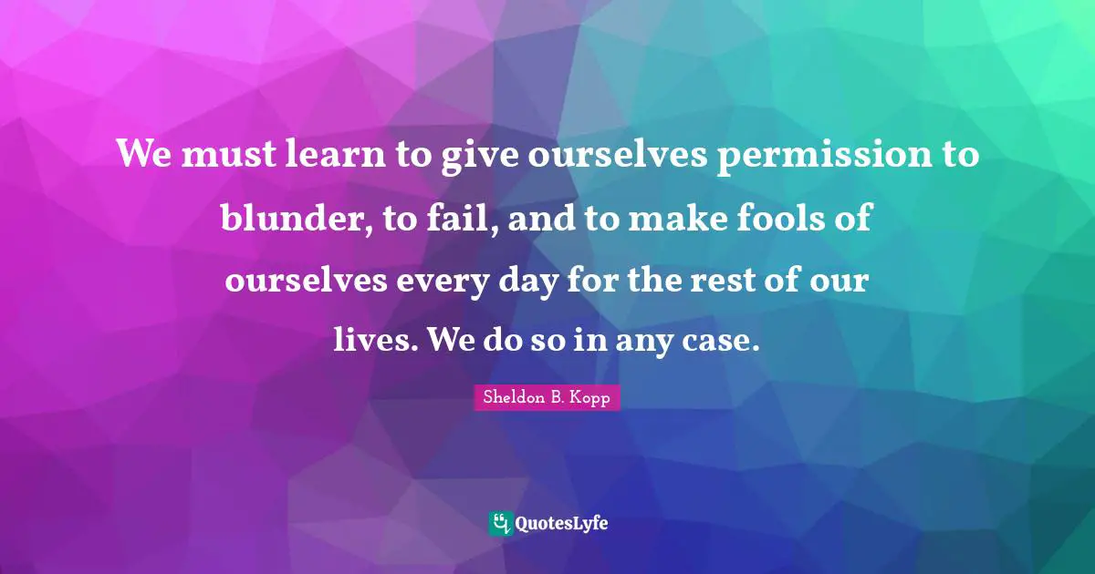 Sheldon B. Kopp Quotes: "We must learn to give ourselves permission to blunder, to fail, and to make fools of ourselves every day for the rest of our lives. We do so in any case."