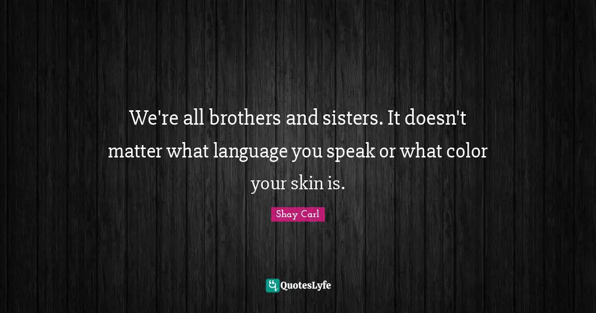 We're all brothers and sisters. It doesn't matter what language you speak or what color your skin is.