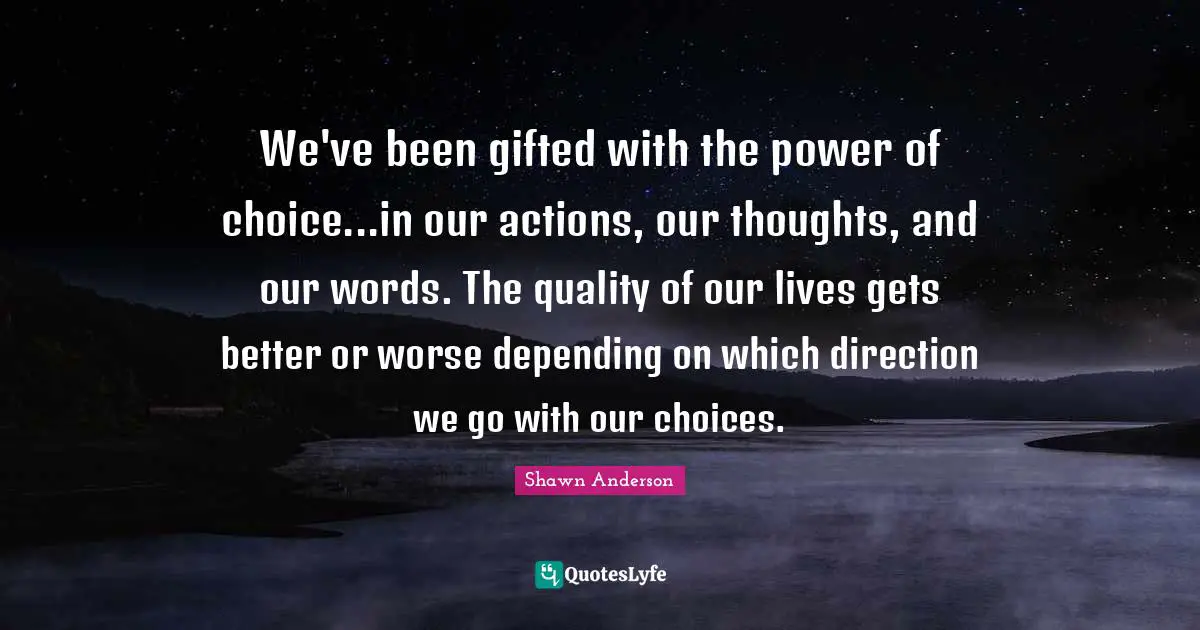 Shawn Anderson Quotes: "We've been gifted with the power of choice...in our actions, our thoughts, and our words. The quality of our lives gets better or worse depending on which direction we go with our choices."