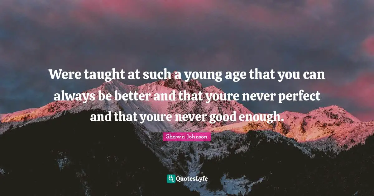 Were taught at such a young age that you can always be better and that youre never perfect and that youre never good enough.