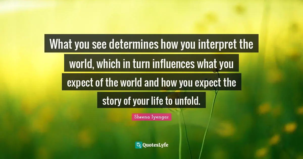 Sheena Iyengar Quotes: "What you see determines how you interpret the world, which in turn influences what you expect of the world and how you expect the story of your life to unfold."