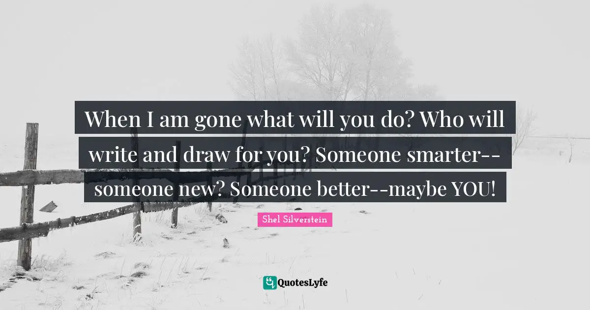 When I am gone what will you do? Who will write and draw for you? Someone smarter--someone new? Someone better--maybe YOU!