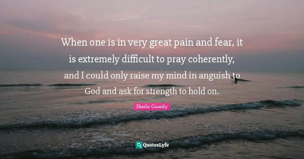 When one is in very great pain and fear, it is extremely difficult to pray coherently, and I could only raise my mind in anguish to God and ask for strength to hold on.