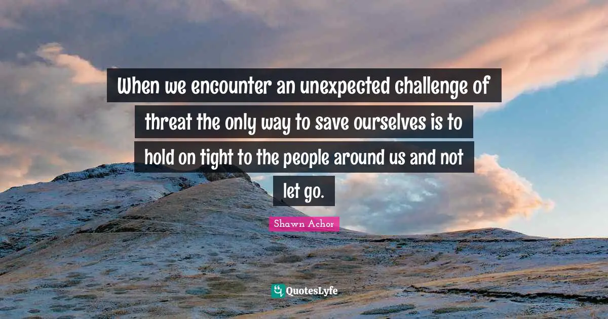 When we encounter an unexpected challenge of threat the only way to save ourselves is to hold on tight to the people around us and not let go.