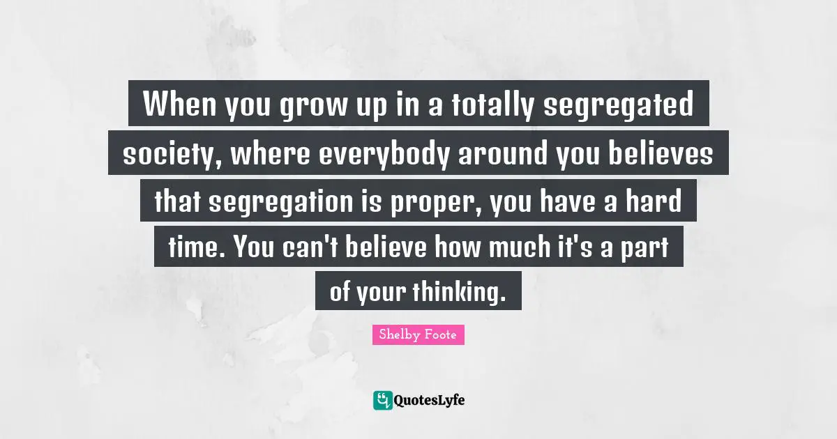 When you grow up in a totally segregated society, where everybody around you believes that segregation is proper, you have a hard time. You can't believe how much it's a part of your thinking.