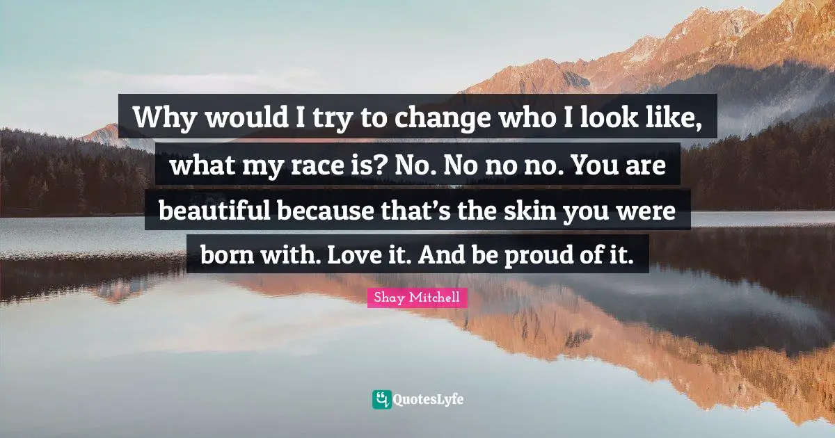 Shay Mitchell Quotes: "Why would I try to change who I look like, what my race is? No. No no no. You are beautiful because that’s the skin you were born with. Love it. And be proud of it."