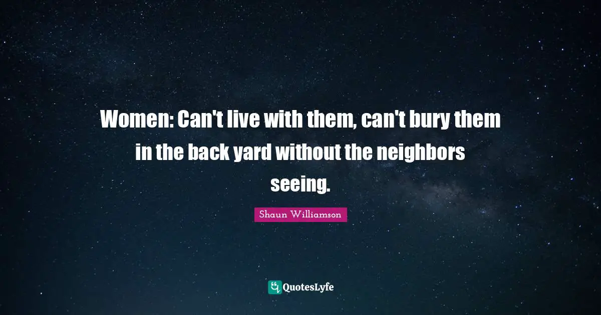 Women: Can't live with them, can't bury them in the back yard without the neighbors seeing.