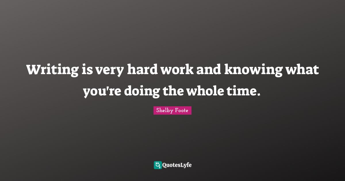 Writing is very hard work and knowing what you're doing the whole time.