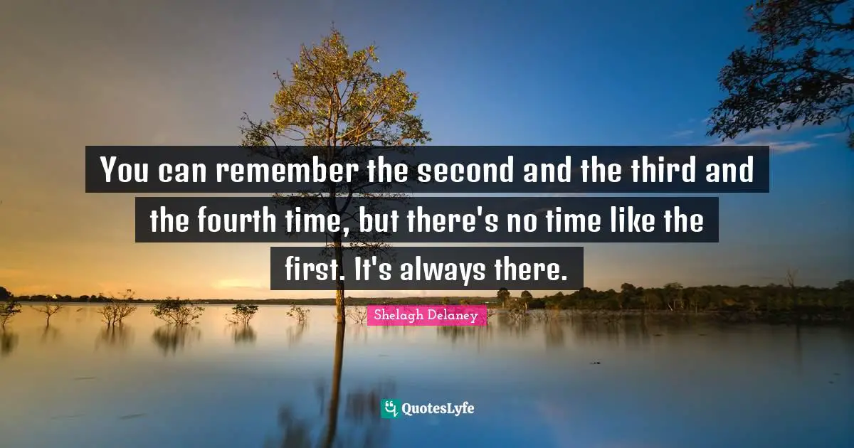 You can remember the second and the third and the fourth time, but there's no time like the first. It's always there.