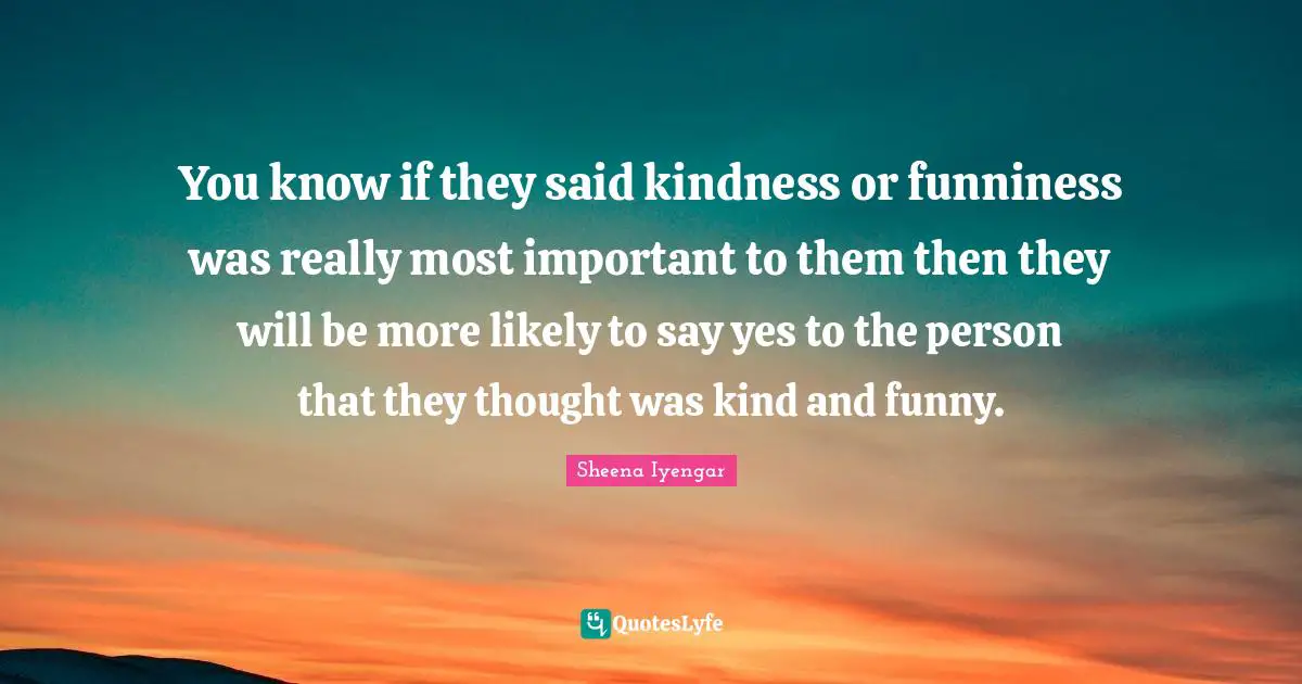 Sheena Iyengar Quotes: "You know if they said kindness or funniness was really most important to them then they will be more likely to say yes to the person that they thought was kind and funny."