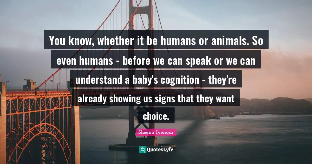 You know, whether it be humans or animals. So even humans - before we can speak or we can understand a baby's cognition - they're already showing us signs that they want choice.
