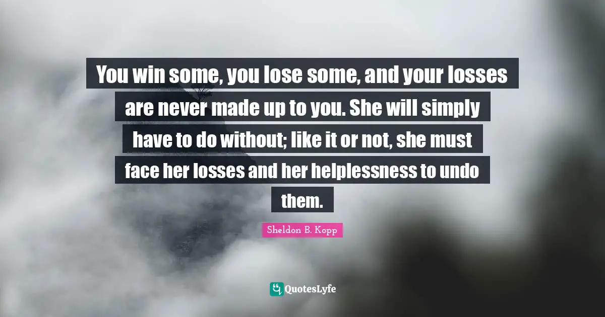 Sheldon B. Kopp Quotes: "You win some, you lose some, and your losses are never made up to you. She will simply have to do without; like it or not, she must face her losses and her helplessness to undo them."