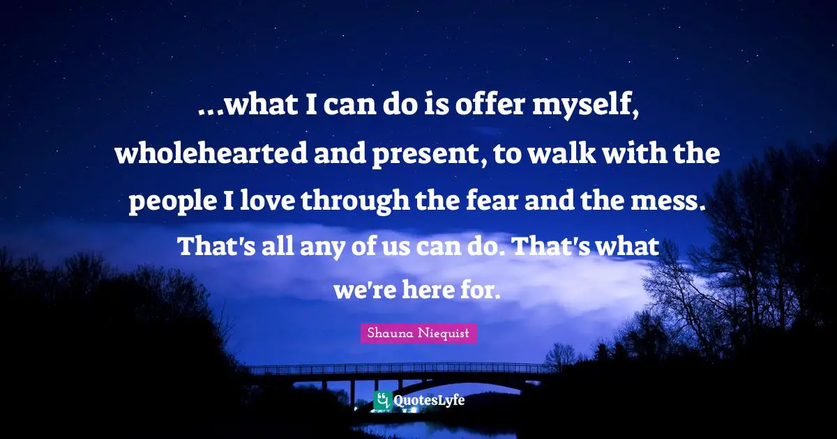 ...what I can do is offer myself, wholehearted and present, to walk with the people I love through the fear and the mess. That's all any of us can do. That's what we're here for.