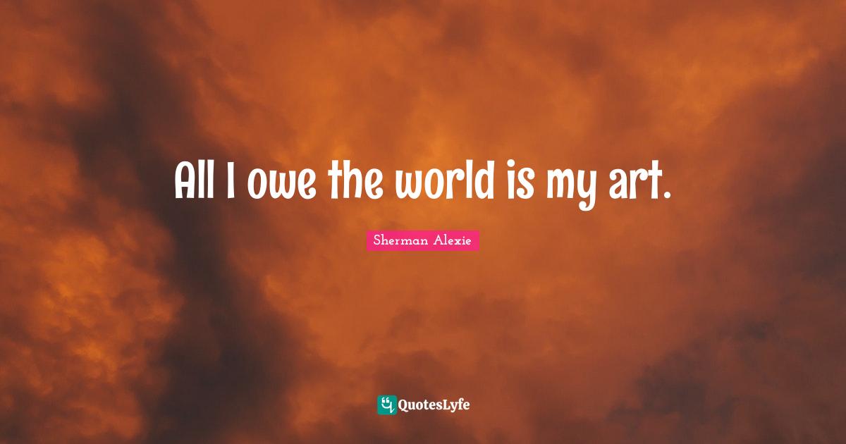 All I owe the world is my art.