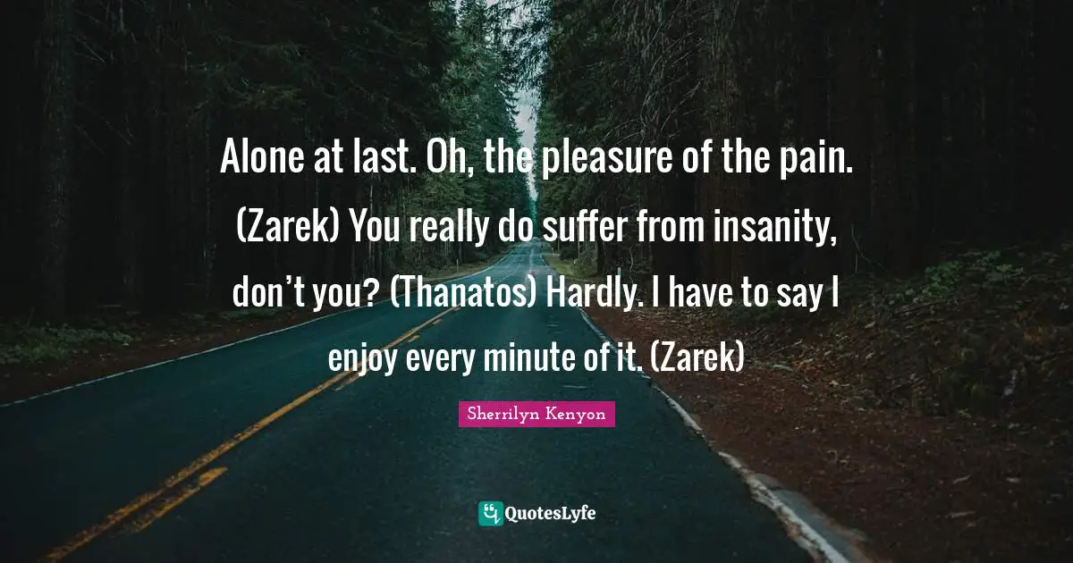 Alone at last. Oh, the pleasure of the pain. (Zarek) You really do suffer from insanity, don’t you? (Thanatos) Hardly. I have to say I enjoy every minute of it. (Zarek)