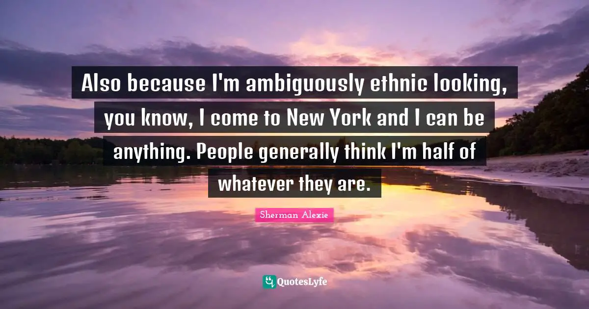 Also because I'm ambiguously ethnic looking, you know, I come to New York and I can be anything. People generally think I'm half of whatever they are.