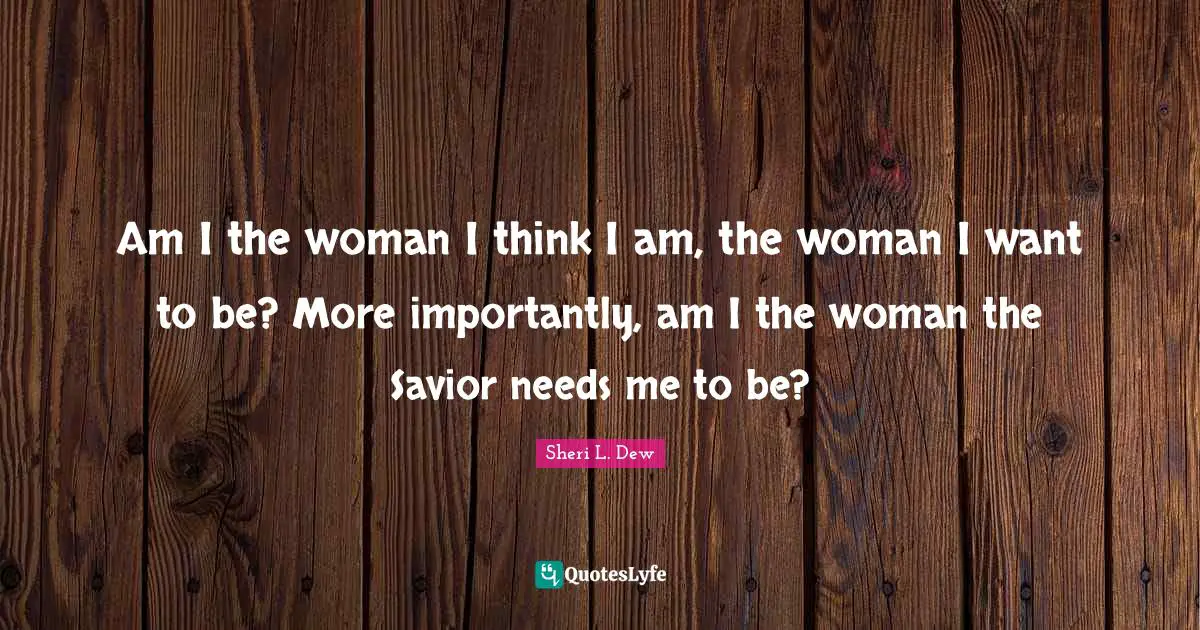 Am I the woman I think I am, the woman I want to be? More importantly, am I the woman the Savior needs me to be?