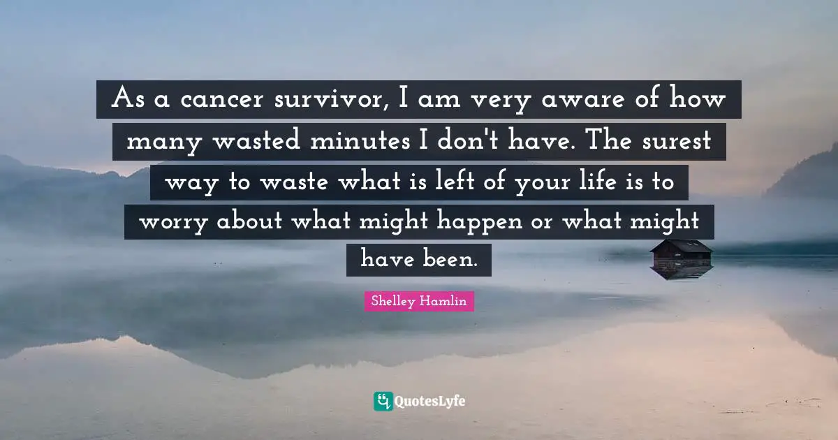 As a cancer survivor, I am very aware of how many wasted minutes I don't have. The surest way to waste what is left of your life is to worry about what might happen or what might have been.
