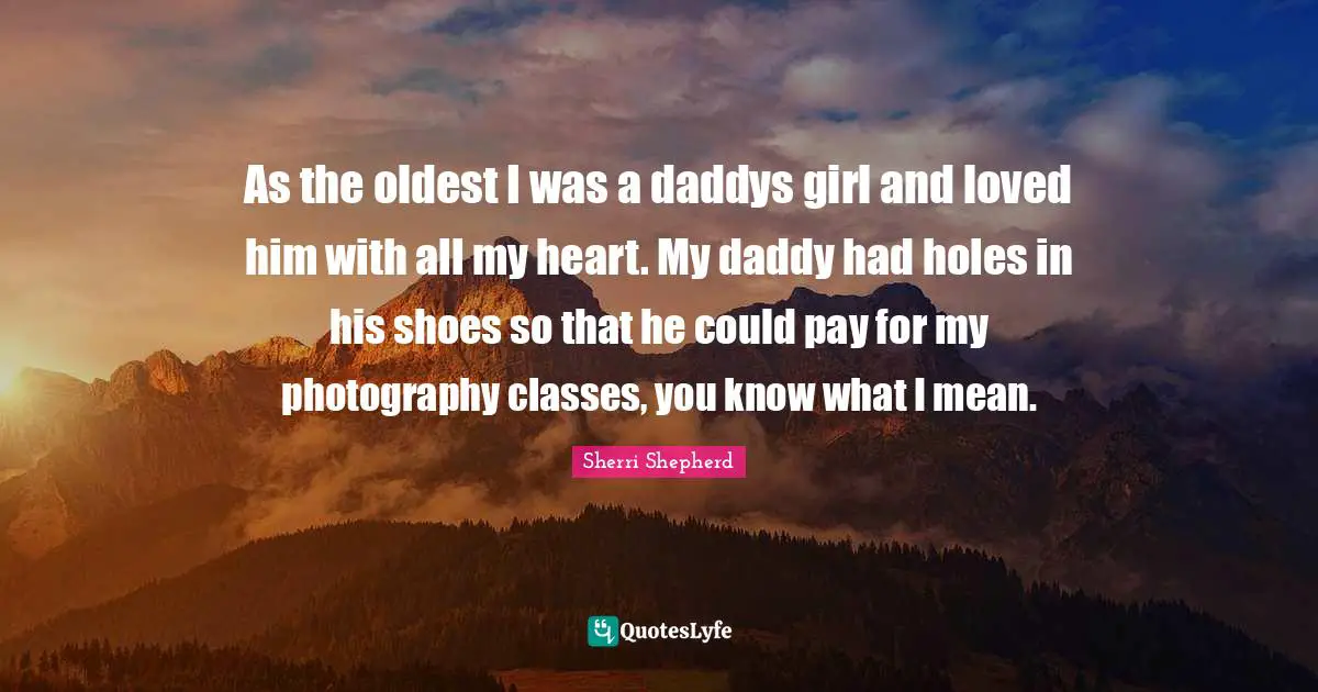 As the oldest I was a daddys girl and loved him with all my heart. My daddy had holes in his shoes so that he could pay for my photography classes, you know what I mean.