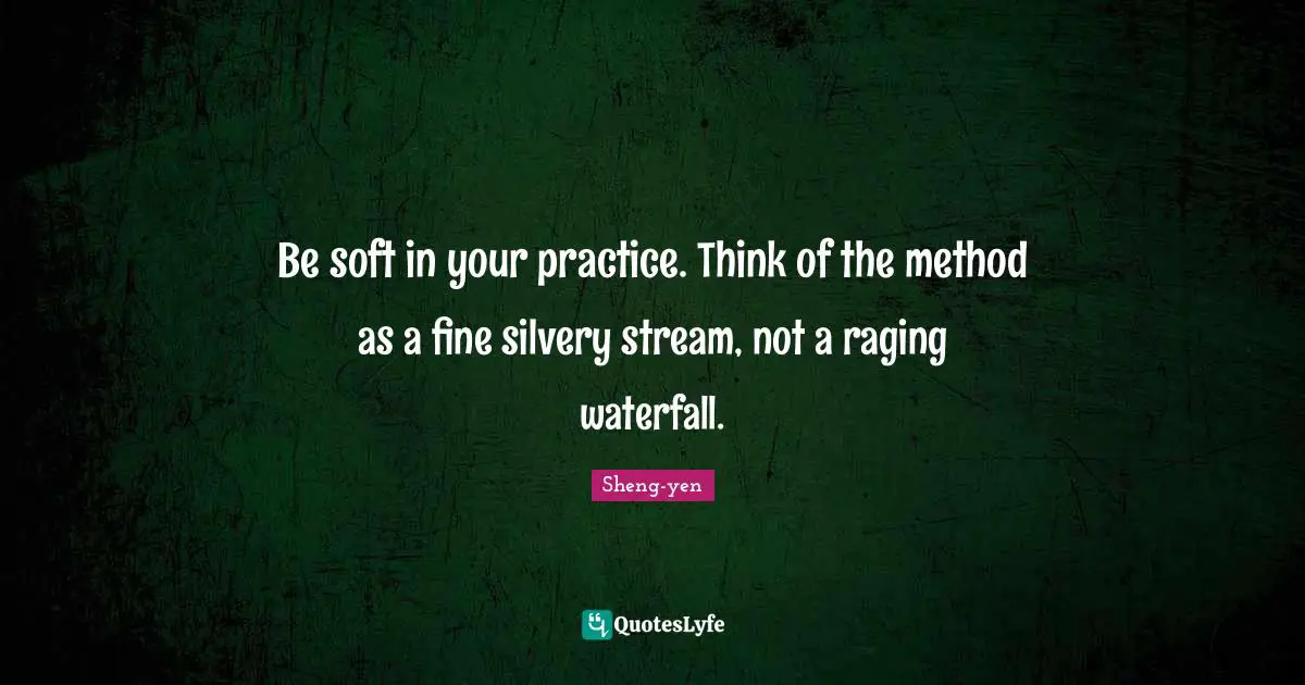 Be soft in your practice. Think of the method as a fine silvery stream, not a raging waterfall.