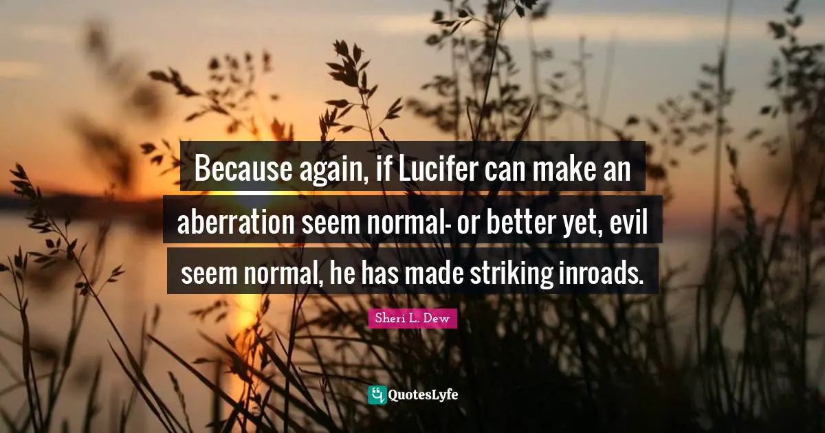 Because again, if Lucifer can make an aberration seem normal- or better yet, evil seem normal, he has made striking inroads.