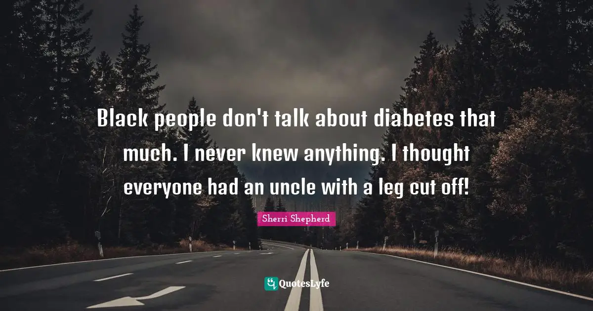 Black people don't talk about diabetes that much. I never knew anything. I thought everyone had an uncle with a leg cut off!
