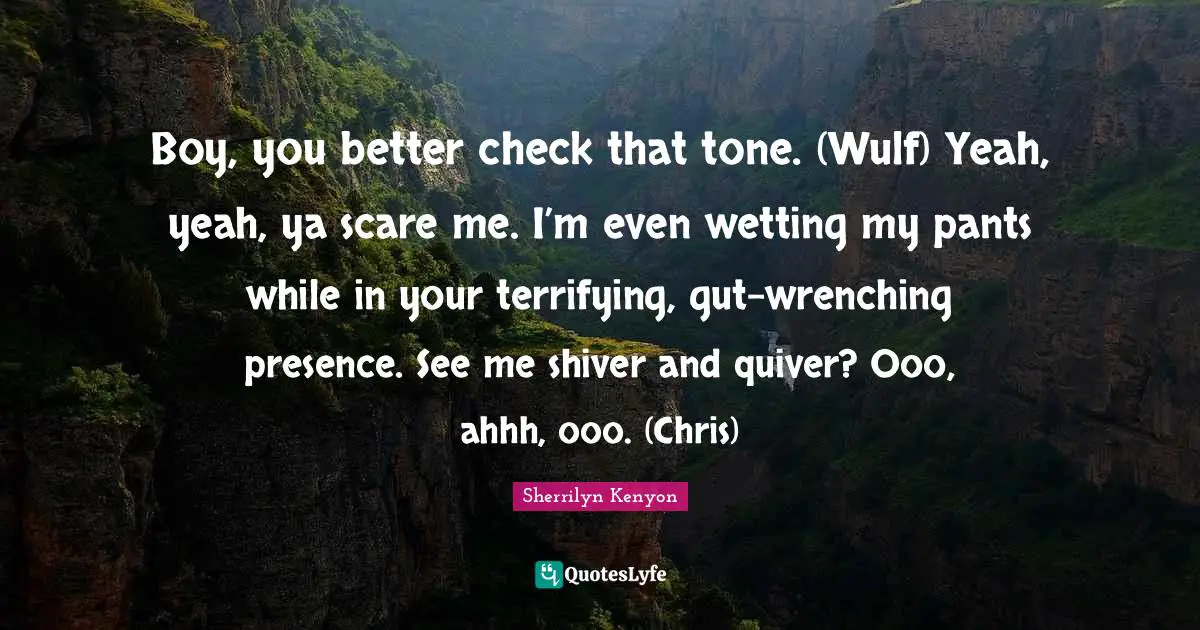 Boy, you better check that tone. (Wulf) Yeah, yeah, ya scare me. I’m even wetting my pants while in your terrifying, gut-wrenching presence. See me shiver and quiver? Ooo, ahhh, ooo. (Chris)