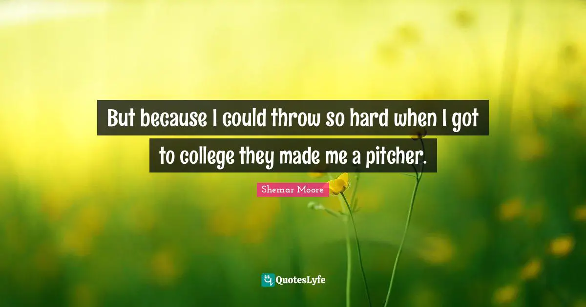 But because I could throw so hard when I got to college they made me a pitcher.