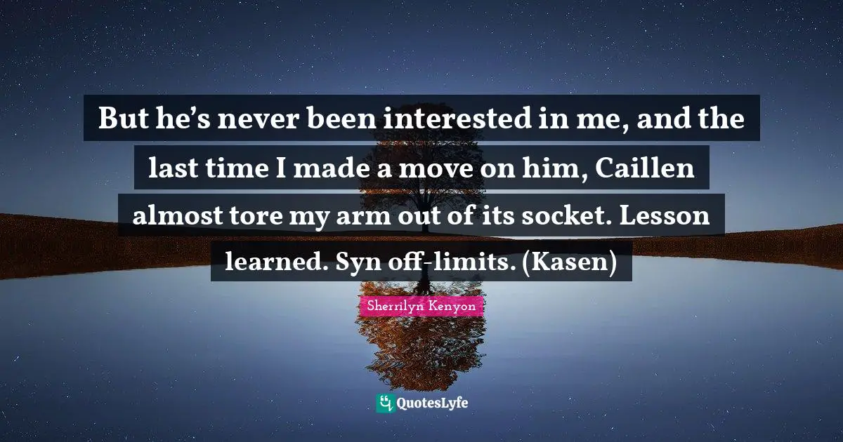 But he’s never been interested in me, and the last time I made a move on him, Caillen almost tore my arm out of its socket. Lesson learned. Syn off-limits. (Kasen)