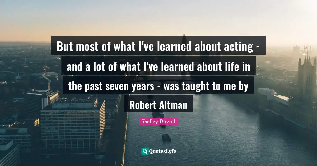 But most of what I've learned about acting - and a lot of what I've learned about life in the past seven years - was taught to me by Robert Altman