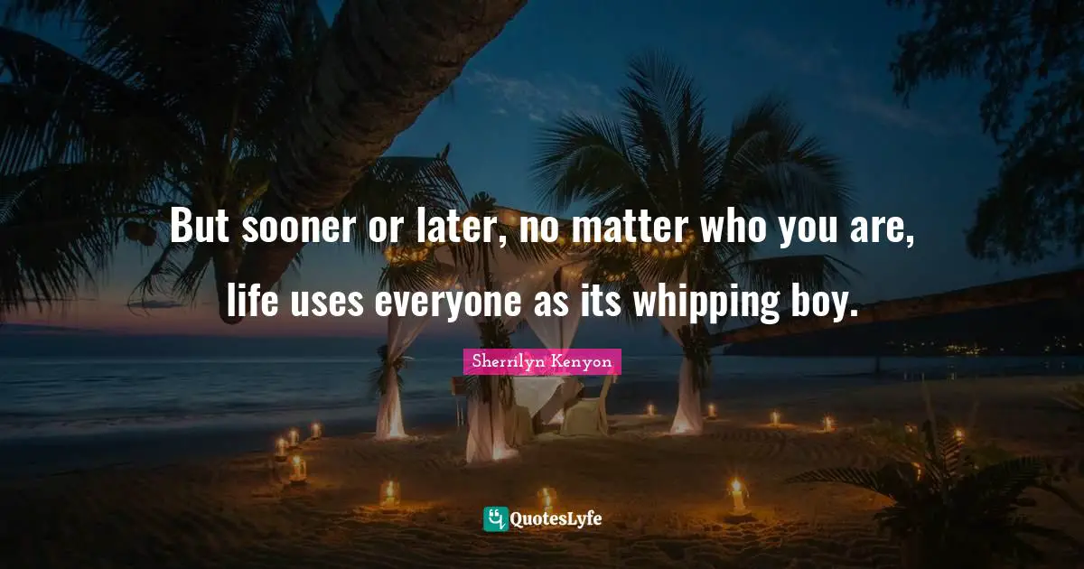 But sooner or later, no matter who you are, life uses everyone as its whipping boy.