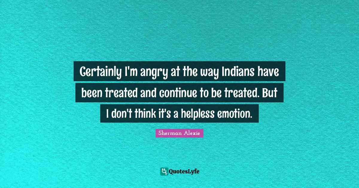 Certainly I'm angry at the way Indians have been treated and continue to be treated. But I don't think it's a helpless emotion.