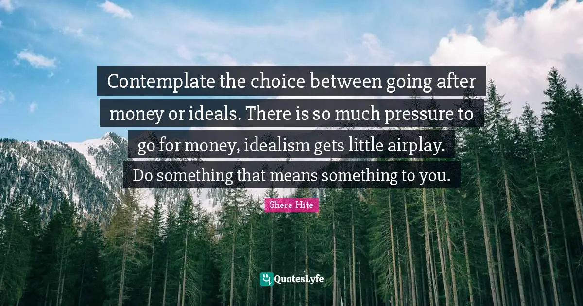Contemplate the choice between going after money or ideals. There is so much pressure to go for money, idealism gets little airplay. Do something that means something to you.
