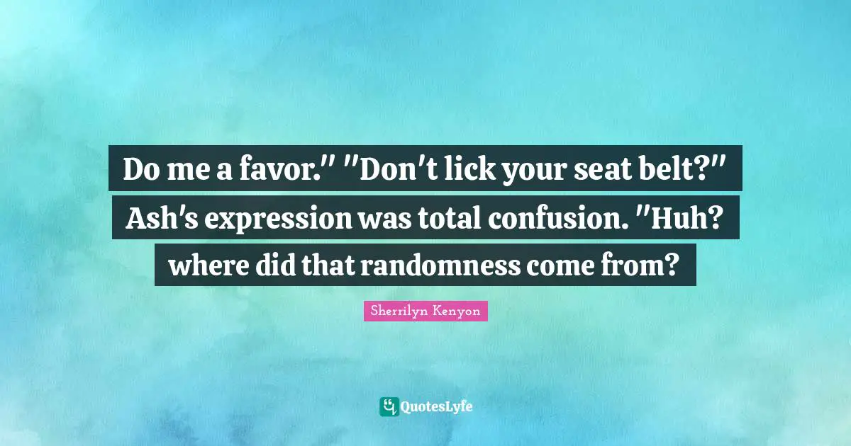 Do me a favor." "Don't lick your seat belt?" Ash's expression was total confusion. "Huh? where did that randomness come from?