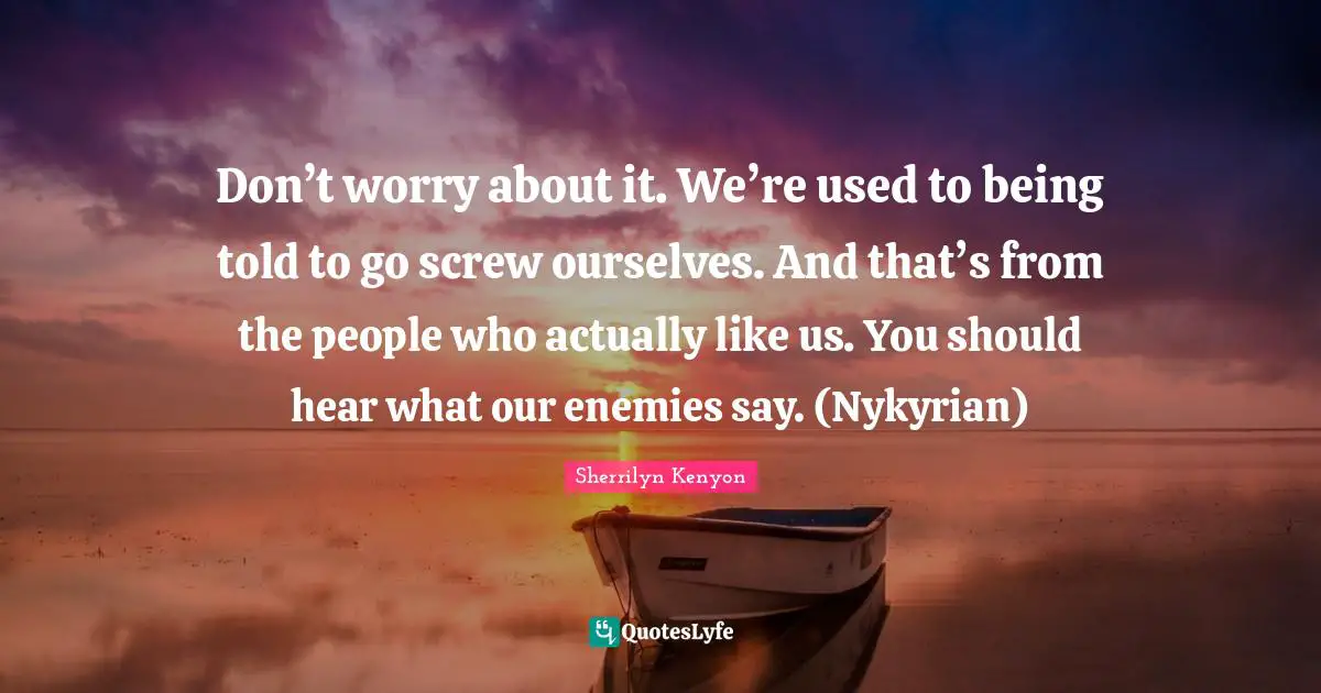Don’t worry about it. We’re used to being told to go screw ourselves. And that’s from the people who actually like us. You should hear what our enemies say. (Nykyrian)