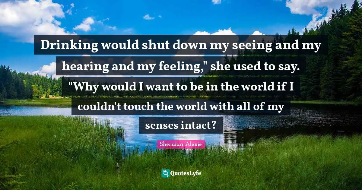 Drinking would shut down my seeing and my hearing and my feeling," she used to say. "Why would I want to be in the world if I couldn't touch the world with all of my senses intact?