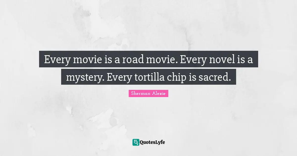 Every movie is a road movie. Every novel is a mystery. Every tortilla chip is sacred.