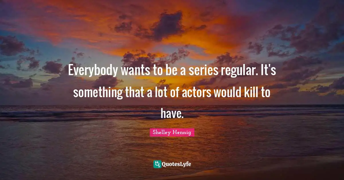 Everybody wants to be a series regular. It's something that a lot of actors would kill to have.