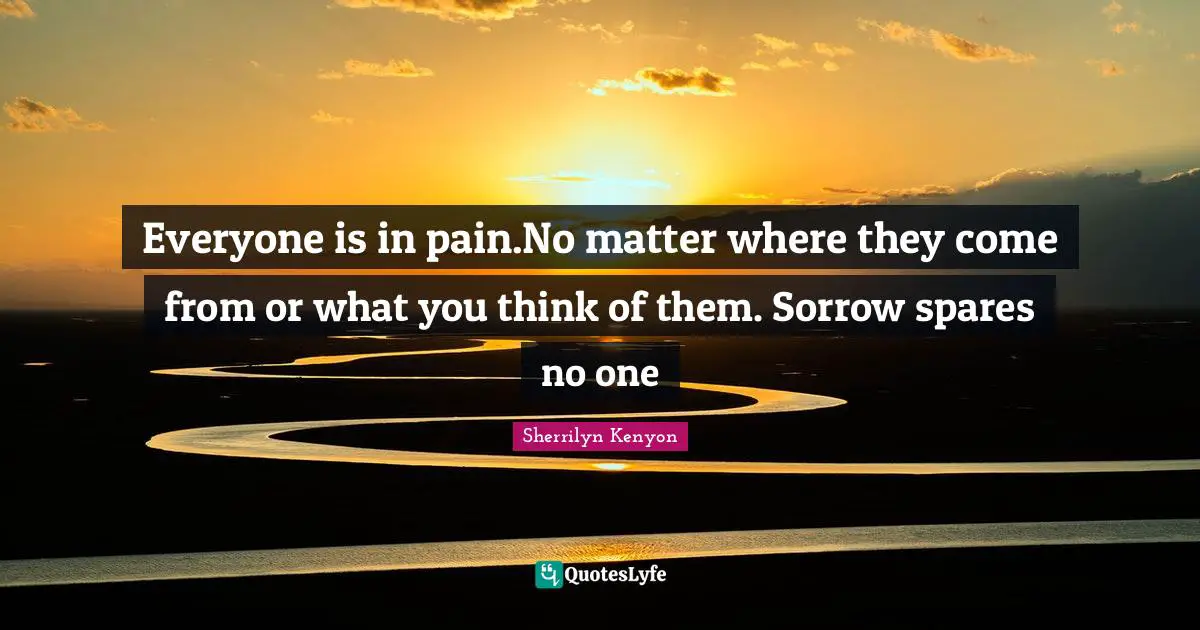 Everyone is in pain.No matter where they come from or what you think of them. Sorrow spares no one