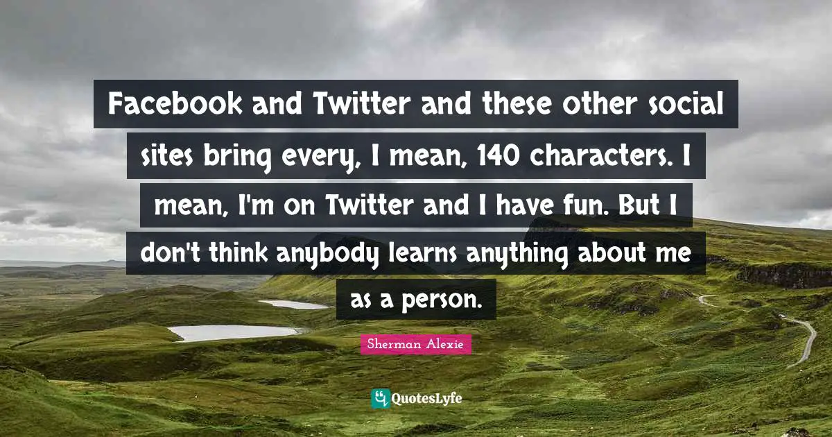 Facebook and Twitter and these other social sites bring every, I mean, 140 characters. I mean, I'm on Twitter and I have fun. But I don't think anybody learns anything about me as a person.