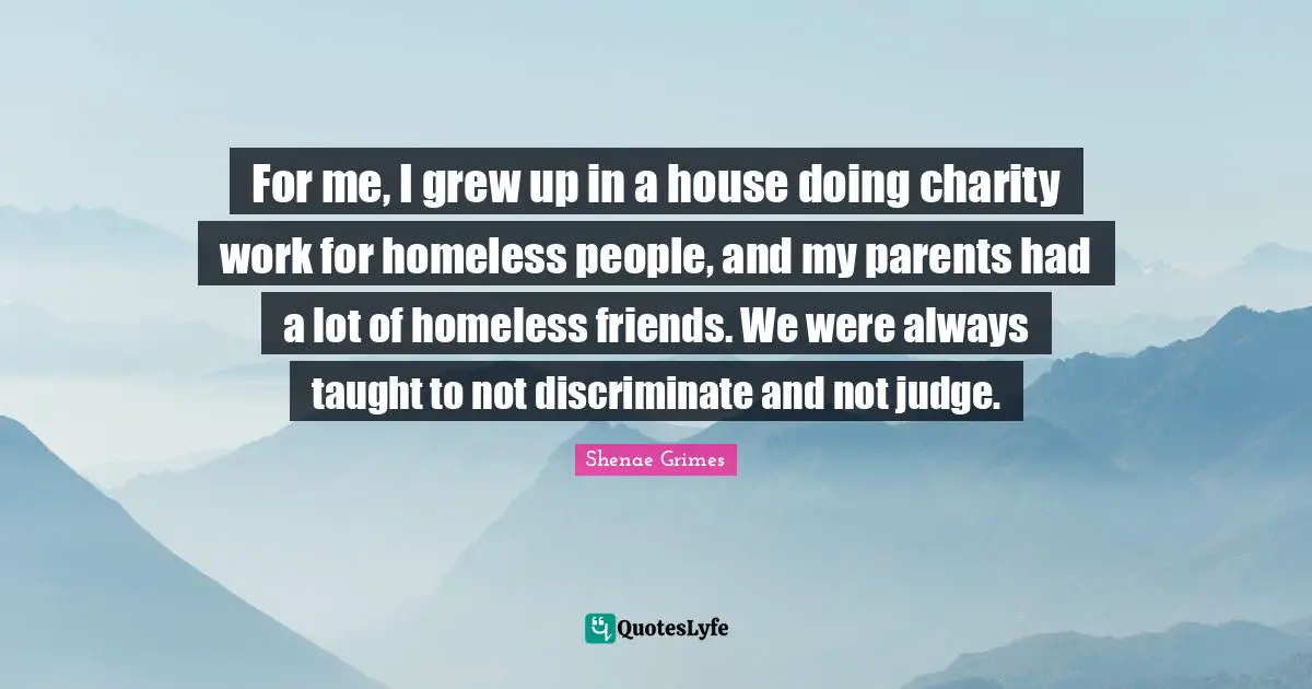 For me, I grew up in a house doing charity work for homeless people, and my parents had a lot of homeless friends. We were always taught to not discriminate and not judge.